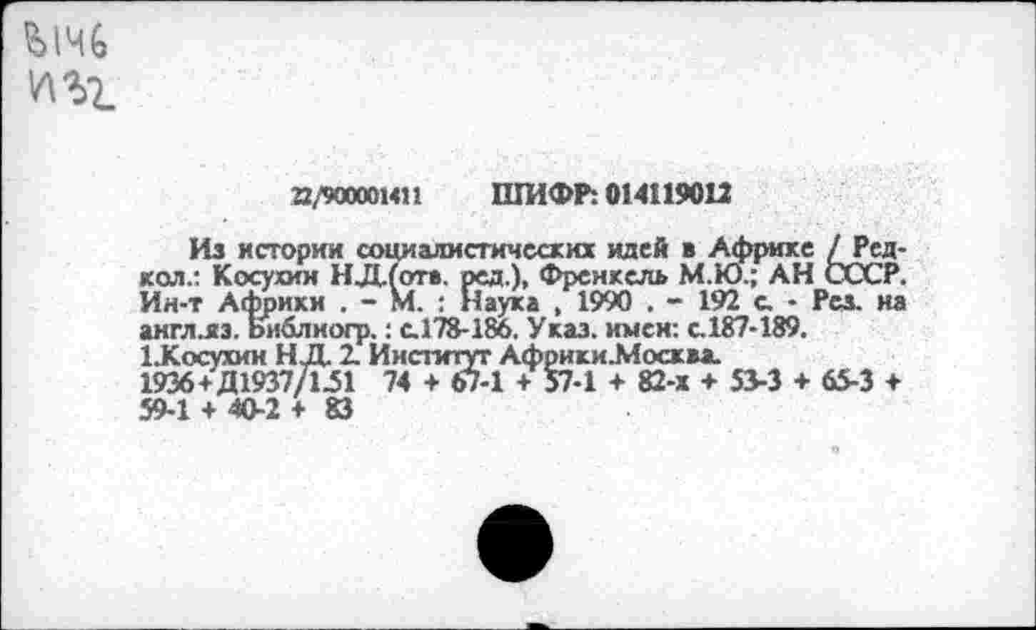 ﻿
22/900001411 ШИФР: 014119012
Из истории социалистических идей в Африке /Ред-кол.: Косухин НД.(отв. ред.), Френкель М.Ю.; АН СССР. Ин-т Африки . - М. : Наука , 1990 . - 192 с. • Рез. на англ.яз. ьиблногр.: с.178-186. Указ, имен: с.187-189.
1 .Косухин Н Д 2. Институт Африки-Москм.
1936+Д1937/151 74 + 67-1 + 57-1 + 82-х + 53-3 + 65-3 + 59-1 + 40-2+83